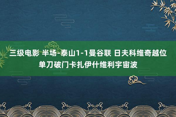 三级电影 半场-泰山1-1曼谷联 日夫科维奇越位单刀破门卡扎伊什维利宇宙波