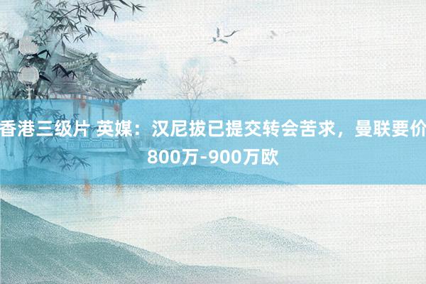 香港三级片 英媒：汉尼拔已提交转会苦求，曼联要价800万-900万欧