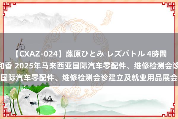 【CXAZ-024】藤原ひとみ レズバトル 4時間 feat.愛原さえ 早瀬和香 2025年马来西亚国际汽车零配件、维修检测会诊建立及就业用品展会