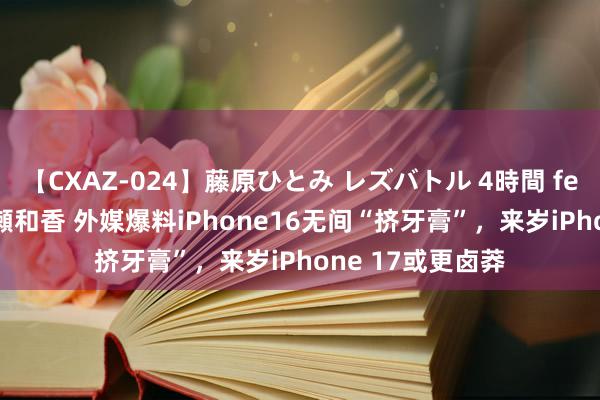 【CXAZ-024】藤原ひとみ レズバトル 4時間 feat.愛原さえ 早瀬和香 外媒爆料iPhone16无间“挤牙膏”，来岁iPhone 17或更卤莽