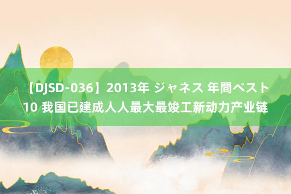 【DJSD-036】2013年 ジャネス 年間ベスト10 我国已建成人人最大最竣工新动力产业链