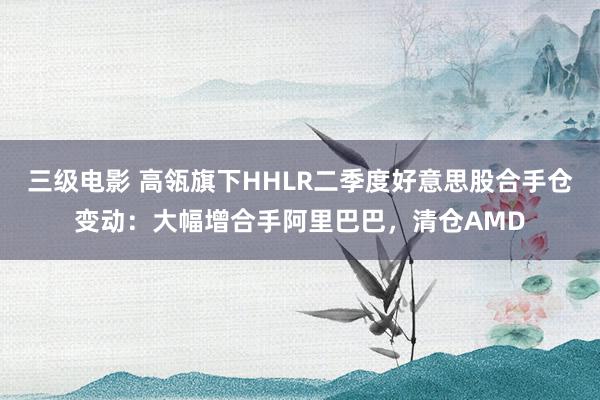 三级电影 高瓴旗下HHLR二季度好意思股合手仓变动：大幅增合手阿里巴巴，清仓AMD