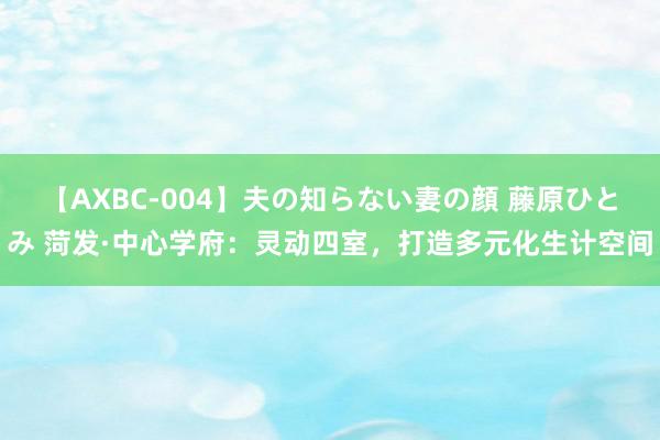 【AXBC-004】夫の知らない妻の顔 藤原ひとみ 菏发·中心学府：灵动四室，打造多元化生计空间