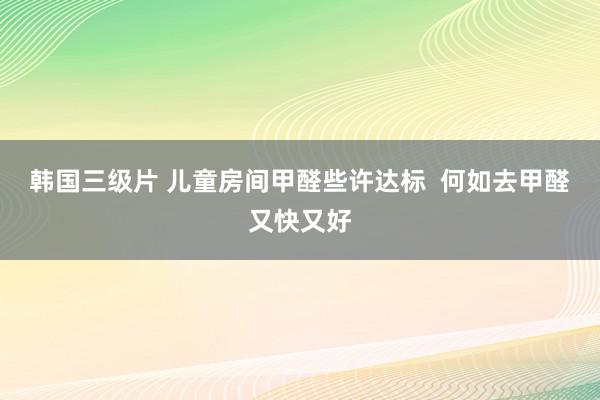 韩国三级片 儿童房间甲醛些许达标  何如去甲醛又快又好