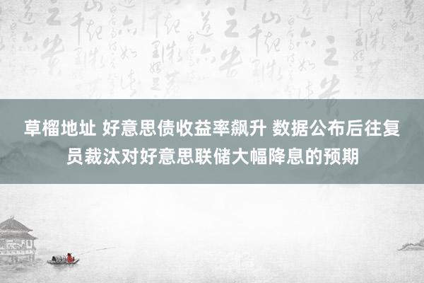 草榴地址 好意思债收益率飙升 数据公布后往复员裁汰对好意思联储大幅降息的预期