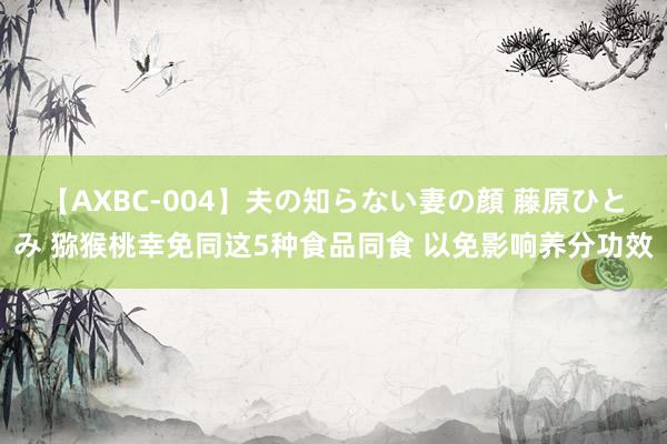 【AXBC-004】夫の知らない妻の顔 藤原ひとみ 猕猴桃幸免同这5种食品同食 以免影响养分功效