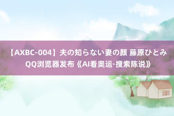 【AXBC-004】夫の知らない妻の顔 藤原ひとみ QQ浏览器发布《AI看奥运·搜索陈说》