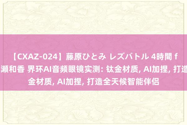 【CXAZ-024】藤原ひとみ レズバトル 4時間 feat.愛原さえ 早瀬和香 界环AI音频眼镜实测: 钛金材质, AI加捏, 打造全天候智能伴侣