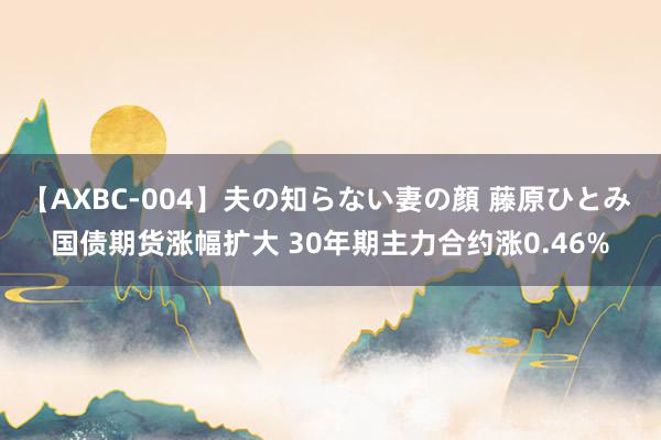 【AXBC-004】夫の知らない妻の顔 藤原ひとみ 国债期货涨幅扩大 30年期主力合约涨0.46%