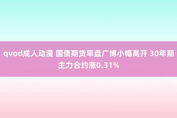 qvod成人动漫 国债期货早盘广博小幅高开 30年期主力合约涨0.31%