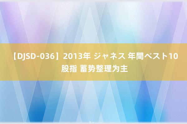 【DJSD-036】2013年 ジャネス 年間ベスト10 股指 蓄势整理为主