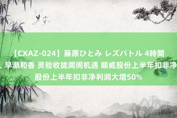 【CXAZ-024】藤原ひとみ レズバトル 4時間 feat.愛原さえ 早瀬和香 灵验收拢阛阓机遇 顺威股份上半年扣非净利润大增50%