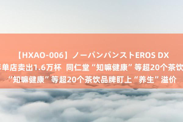 【HXAO-006】ノーパンパンストEROS DX4時間 一杯熬夜水半年单店卖出1.6万杯  同仁堂“知嘛健康”等超20个茶饮品牌盯上“养生”溢价