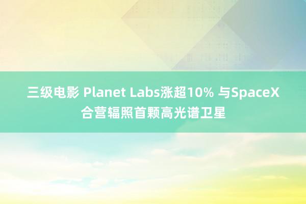 三级电影 Planet Labs涨超10% 与SpaceX合营辐照首颗高光谱卫星