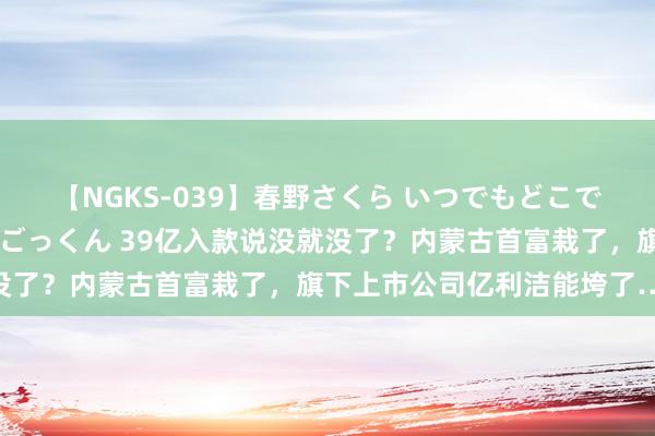 【NGKS-039】春野さくら いつでもどこでも24時間、初ぶっかけごっくん 39亿入款说没就没了？内蒙古首富栽了，旗下上市公司亿利洁能垮了……