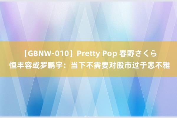 【GBNW-010】Pretty Pop 春野さくら 恒丰容或罗鹏宇：当下不需要对股市过于悲不雅