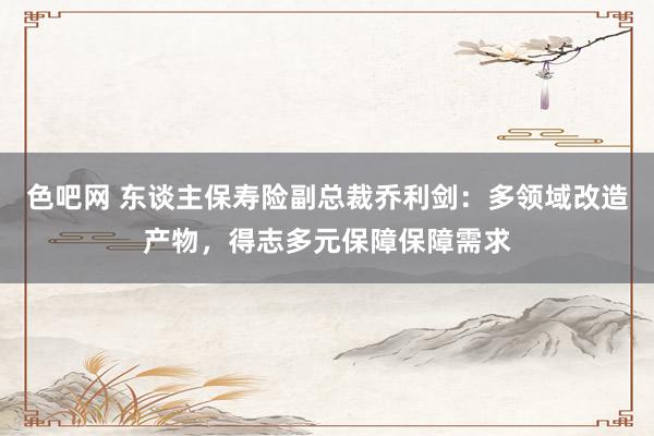 色吧网 东谈主保寿险副总裁乔利剑：多领域改造产物，得志多元保障保障需求