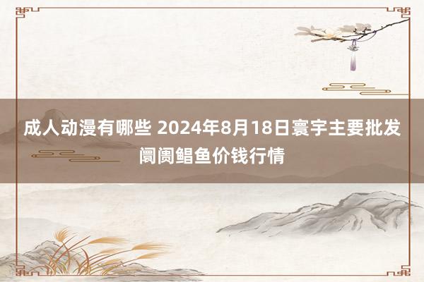 成人动漫有哪些 2024年8月18日寰宇主要批发阛阓鲳鱼价钱行情