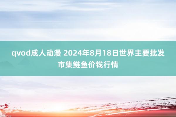 qvod成人动漫 2024年8月18日世界主要批发市集鲢鱼价钱行情