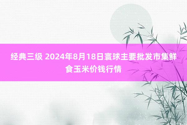 经典三级 2024年8月18日寰球主要批发市集鲜食玉米价钱行情