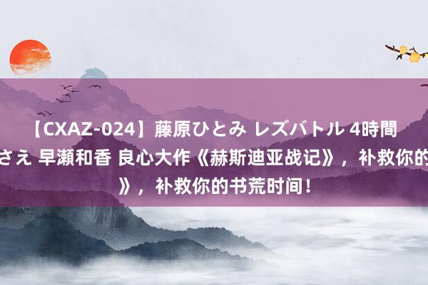 【CXAZ-024】藤原ひとみ レズバトル 4時間 feat.愛原さえ 早瀬和香 良心大作《赫斯迪亚战记》，补救你的书荒时间！