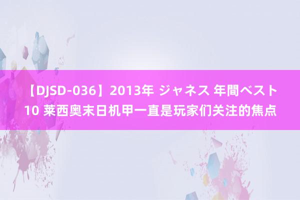 【DJSD-036】2013年 ジャネス 年間ベスト10 莱西奥末日机甲一直是玩家们关注的焦点