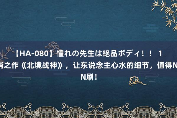 【HA-080】憧れの先生は絶品ボディ！！ 1 畅销之作《北境战神》，让东说念主心水的细节，值得N刷！