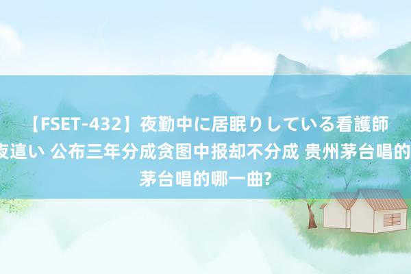 【FSET-432】夜勤中に居眠りしている看護師をレズ夜這い 公布三年分成贪图中报却不分成 贵州茅台唱的哪一曲?