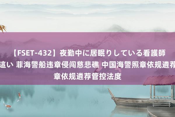 【FSET-432】夜勤中に居眠りしている看護師をレズ夜這い 菲海警船违章侵闯慈悲礁 中国海警照章依规遴荐管控法度