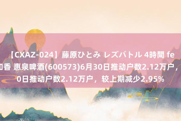 【CXAZ-024】藤原ひとみ レズバトル 4時間 feat.愛原さえ 早瀬和香 惠泉啤酒(600573)6月30日推动户数2.12万户，较上期减少2.95%