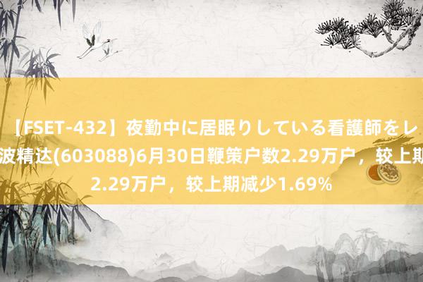 【FSET-432】夜勤中に居眠りしている看護師をレズ夜這い 宁波精达(603088)6月30日鞭策户数2.29万户，较上期减少1.69%