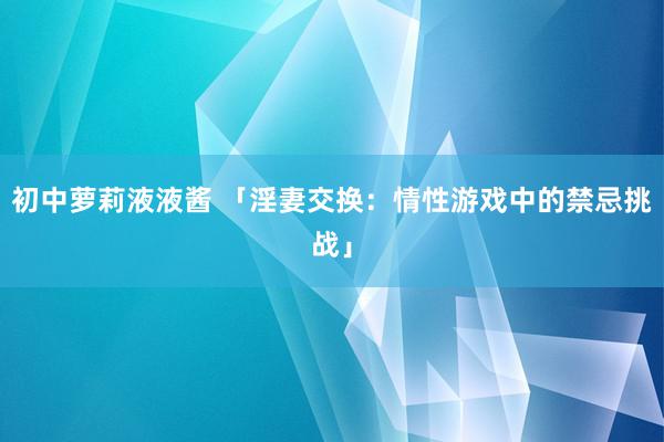 初中萝莉液液酱 「淫妻交换：情性游戏中的禁忌挑战」