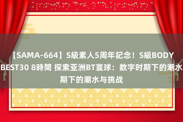 【SAMA-664】S級素人5周年記念！S級BODY中出しBEST30 8時間 探索亚洲BT寰球：数字时期下的潮水与挑战