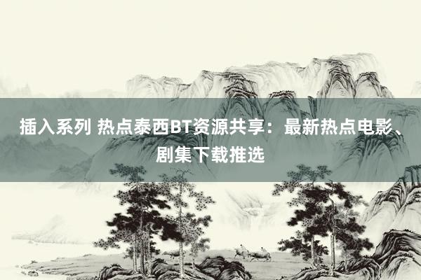 插入系列 热点泰西BT资源共享：最新热点电影、剧集下载推选