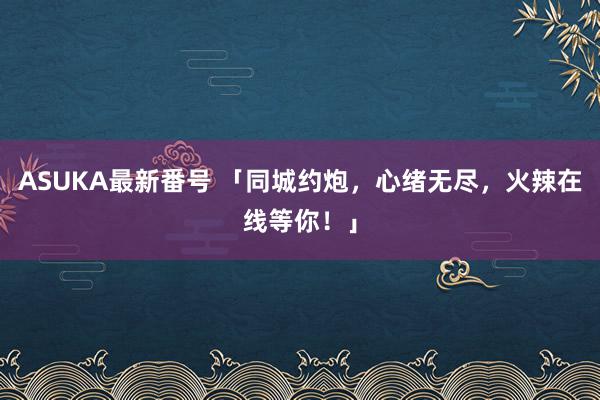 ASUKA最新番号 「同城约炮，心绪无尽，火辣在线等你！」