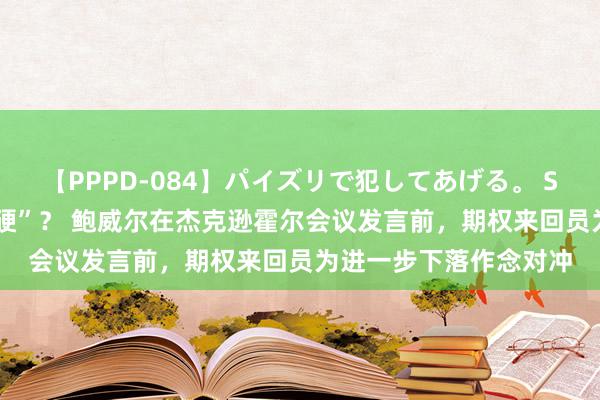 【PPPD-084】パイズリで犯してあげる。 SARA 好意思元“难再硬”？ 鲍威尔在杰克逊霍尔会议发言前，期权来回员为进一步下落作念对冲