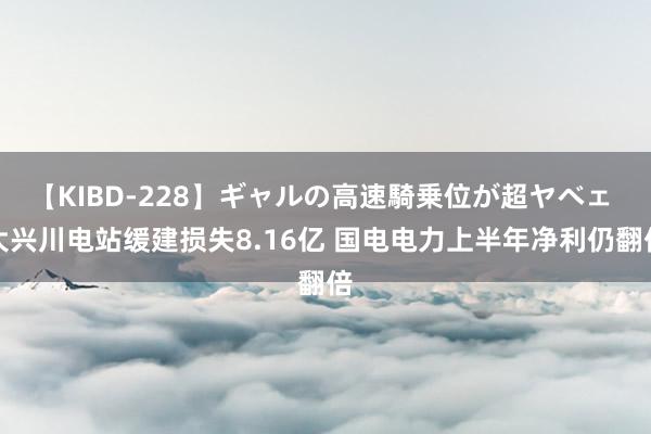 【KIBD-228】ギャルの高速騎乗位が超ヤベェ 大兴川电站缓建损失8.16亿 国电电力上半年净利仍翻倍