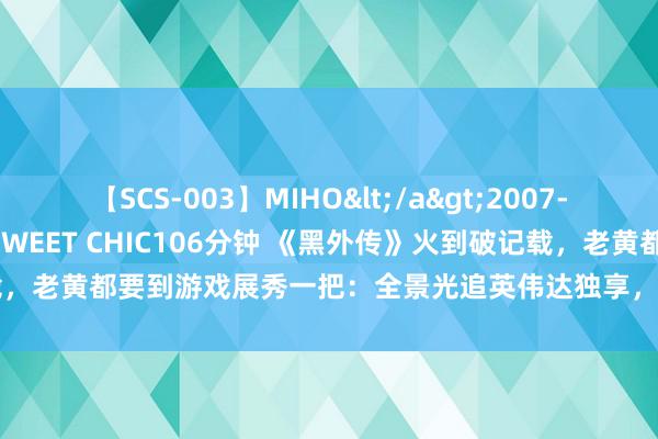 【SCS-003】MIHO</a>2007-01-10h.m.p&$SWEET CHIC106分钟 《黑外传》火到破记载，老黄都要到游戏展秀一把：全景光追英伟达独享，同款技巧还有2