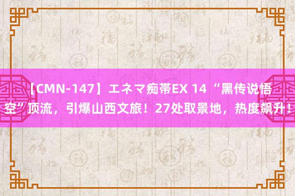 【CMN-147】エネマ痴帯EX 14 “黑传说悟空”顶流，引爆山西文旅！27处取景地，热度飙升！