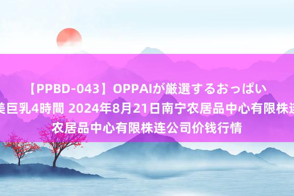 【PPBD-043】OPPAIが厳選するおっぱい 綺麗で敏感な美巨乳4時間 2024年8月21日南宁农居品中心有限株连公司价钱行情