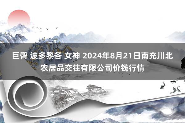 巨臀 波多黎各 女神 2024年8月21日南充川北农居品交往有限公司价钱行情