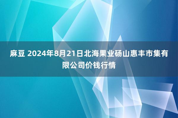 麻豆 2024年8月21日北海果业砀山惠丰市集有限公司价钱行情