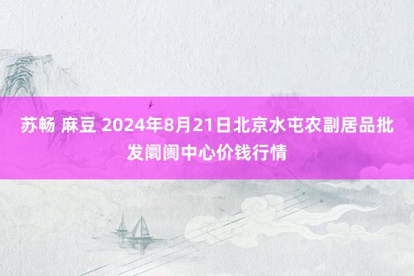 苏畅 麻豆 2024年8月21日北京水屯农副居品批发阛阓中心价钱行情