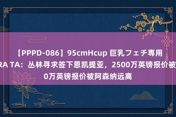 【PPPD-086】95cmHcup 巨乳フェチ専用ソープ SARA TA：丛林寻求签下恩凯提亚，2500万英镑报价被阿森纳远离