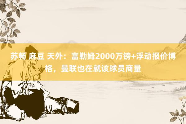 苏畅 麻豆 天外：富勒姆2000万镑+浮动报价博格，曼联也在就该球员商量