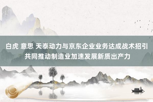 白虎 意思 天泰动力与京东企业业务达成战术招引 共同推动制造业加速发展新质出产力