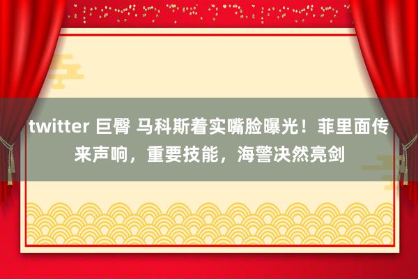 twitter 巨臀 马科斯着实嘴脸曝光！菲里面传来声响，重要技能，海警决然亮剑