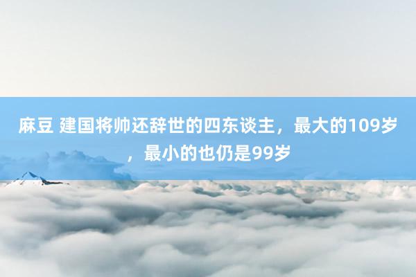 麻豆 建国将帅还辞世的四东谈主，最大的109岁，最小的也仍是99岁