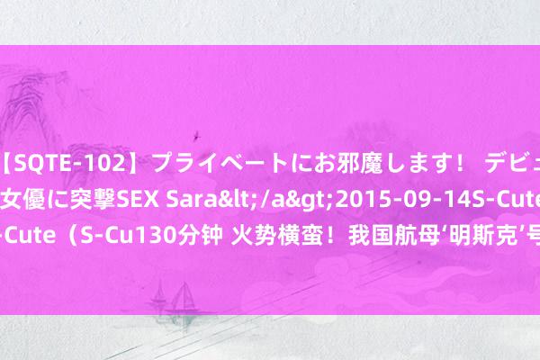 【SQTE-102】プライベートにお邪魔します！ デビューしたてのAV女優に突撃SEX Sara</a>2015-09-14S-Cute&$S-Cute（S-Cu130分钟 火势横蛮！我国航母‘明斯克’号遭受灾难性大火，初步原因公布！