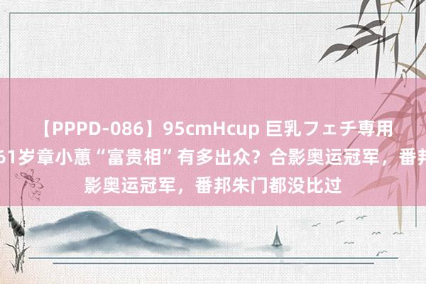 【PPPD-086】95cmHcup 巨乳フェチ専用ソープ SARA 61岁章小蕙“富贵相”有多出众？合影奥运冠军，番邦朱门都没比过